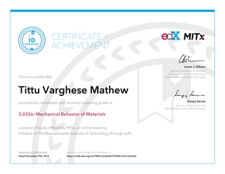 Matoula S. Salapatas Professor of
Materials Science and Engineering
Massachusetts Institute of Technology
Lorna J. Gibson
Director of Digital Learning
Massachusetts Institute of Technology
Sanjay Sarma
VERIFIED CERTIFICATE Verify the authenticity of this certificate at
CERTIFICATE
ACHIEVEMENT
of
VERIFIED
ID
This is to certify that
Tittu Varghese Mathew
successfully completed and received a passing grade in
3.032x: Mechanical Behavior of Materials
a course of study offered by MITx, an online learning
initiative of The Massachusetts Institute of Technology through edX.
Issued December 19th, 2014 https://verify.edx.org/cert/9bf9cc2cdeb041f3938e13e316c2a3dc
 
