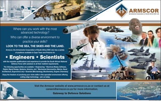 Where can you work with the most
advanced technology?
Who can offer a diverse environment to
practice your skills?
LOOK TO THE SEA, THE SKIES AND THE LAND.
Armscor, the Armaments Corporation of South Africa SOC Ltd, has a variety
of positions available in Cape Town and Pretoria for
• Engineers • Scientists
with the requisite qualifications and experience to provide the South African National
Defence Force with solutions to all their matériel requirements.
The following opportunities are available: • Engineering: * Electrical (Radar, Software,
Digital, Signal Design, Systems, Avionics, etc) * Mechanical (Aeronautics, Marine, Naval
Architecture, Ergonomics etc) • Scientist (Microbiology, Biochemistry, Organic Chemistry)
Enjoy the freedom of practicing your niche skills in this specialist environment offering
cutting-edge technology - join us today.
Visit the Armscor website at www.armscor.co.za or contact us at
careers@armscor.co.za for more information.
Gateway to Defence Solutions
www.humanjobs.co.za	 Human Communications 103270
 
