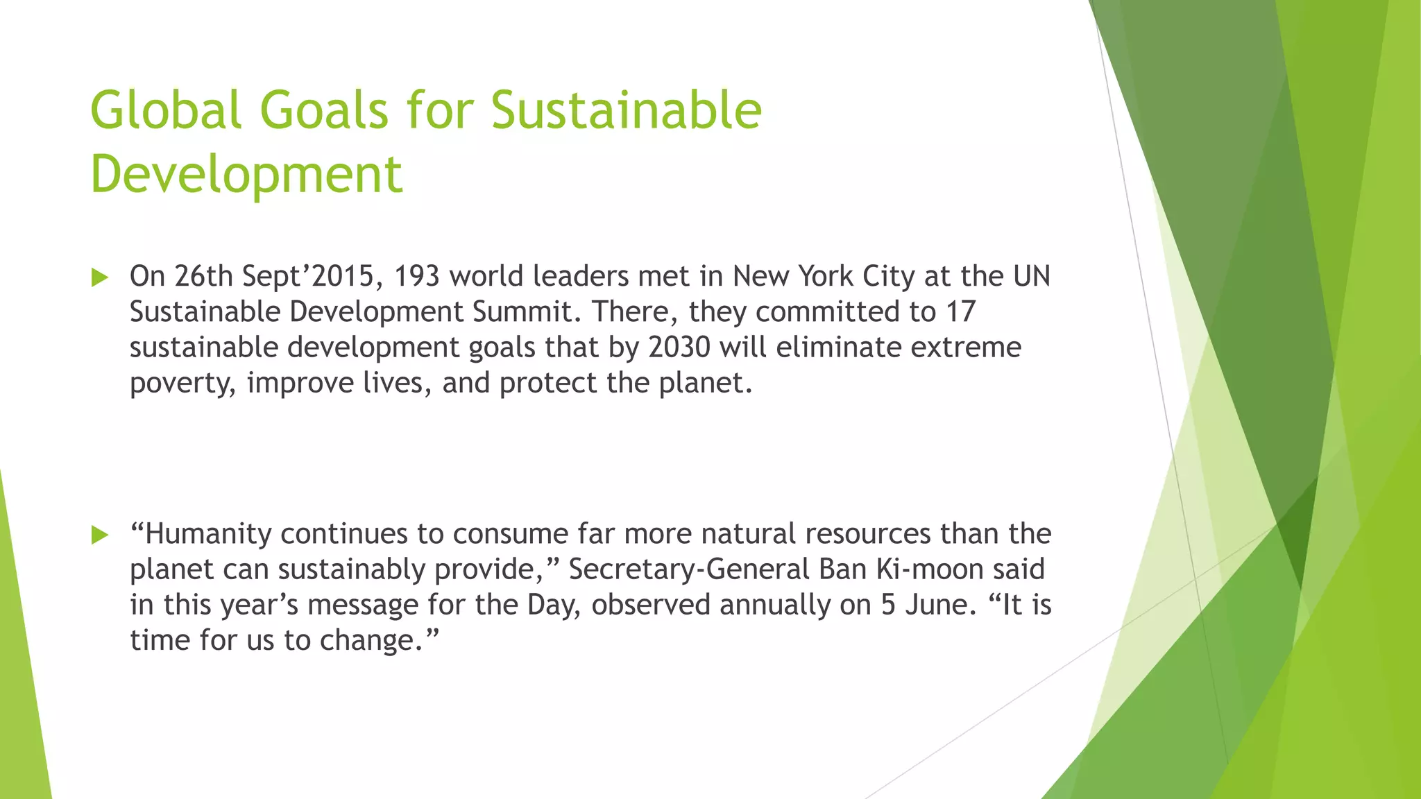 Global Goals for Sustainable
Development
 On 26th Sept’2015, 193 world leaders met in New York City at the UN
Sustainable Development Summit. There, they committed to 17
sustainable development goals that by 2030 will eliminate extreme
poverty, improve lives, and protect the planet.
 “Humanity continues to consume far more natural resources than the
planet can sustainably provide,” Secretary-General Ban Ki-moon said
in this year’s message for the Day, observed annually on 5 June. “It is
time for us to change.”
 