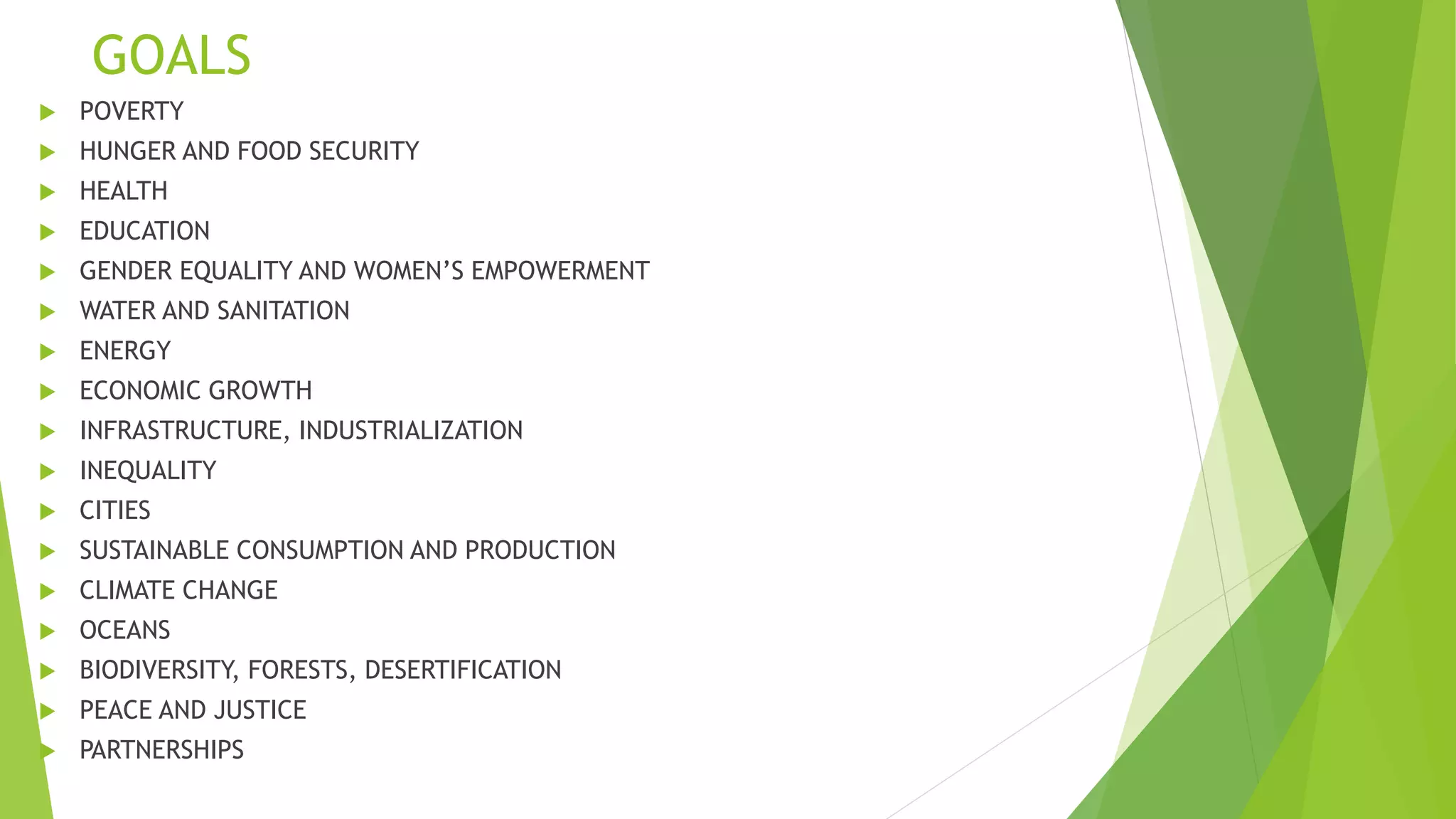 GOALS
 POVERTY
 HUNGER AND FOOD SECURITY
 HEALTH
 EDUCATION
 GENDER EQUALITY AND WOMEN’S EMPOWERMENT
 WATER AND SANITATION
 ENERGY
 ECONOMIC GROWTH
 INFRASTRUCTURE, INDUSTRIALIZATION
 INEQUALITY
 CITIES
 SUSTAINABLE CONSUMPTION AND PRODUCTION
 CLIMATE CHANGE
 OCEANS
 BIODIVERSITY, FORESTS, DESERTIFICATION
 PEACE AND JUSTICE
 PARTNERSHIPS
 