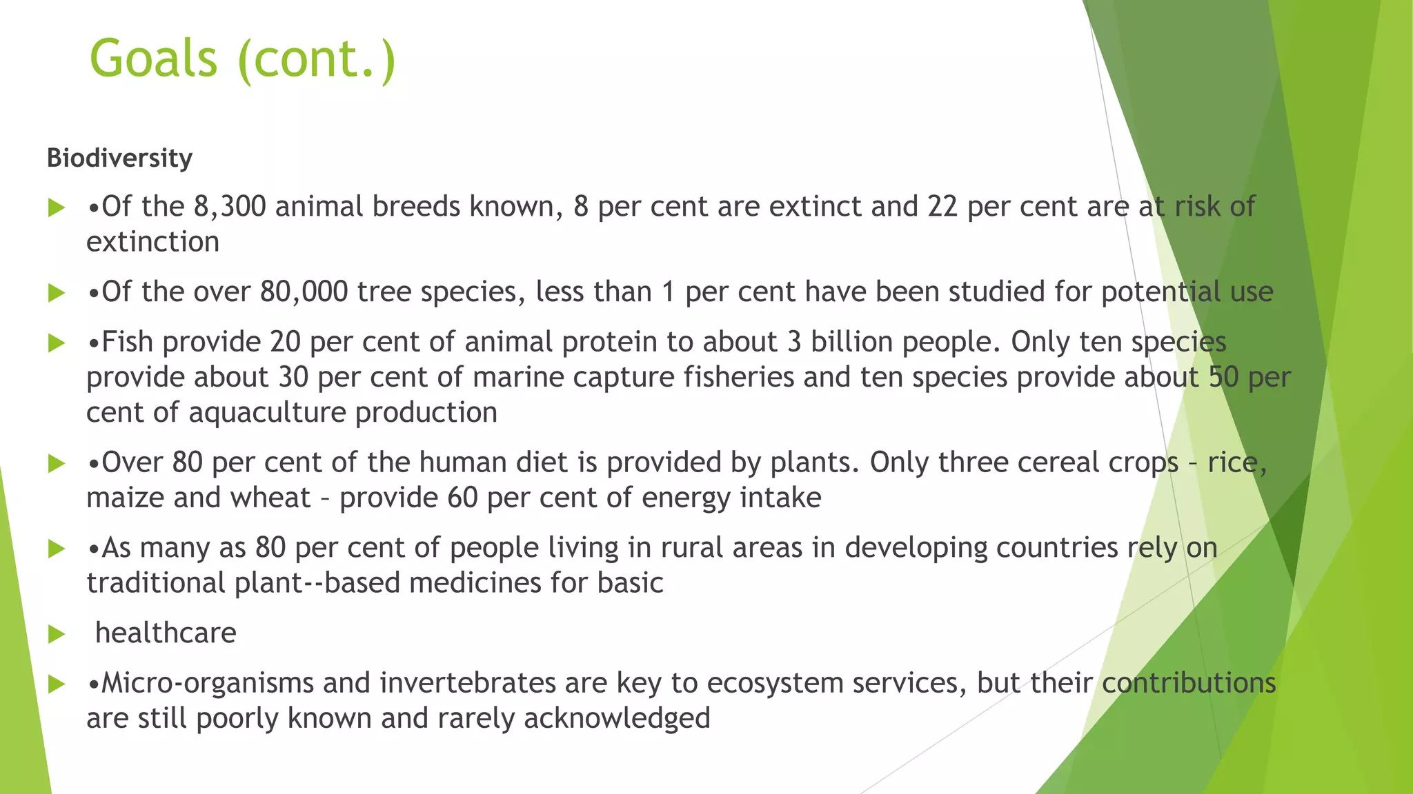 Goals (cont.)
Biodiversity
 •Of the 8,300 animal breeds known, 8 per cent are extinct and 22 per cent are at risk of
extinction
 •Of the over 80,000 tree species, less than 1 per cent have been studied for potential use
 •Fish provide 20 per cent of animal protein to about 3 billion people. Only ten species
provide about 30 per cent of marine capture fisheries and ten species provide about 50 per
cent of aquaculture production
 •Over 80 per cent of the human diet is provided by plants. Only three cereal crops – rice,
maize and wheat – provide 60 per cent of energy intake
 •As many as 80 per cent of people living in rural areas in developing countries rely on
traditional plant-‐based medicines for basic
 healthcare
 •Micro-organisms and invertebrates are key to ecosystem services, but their contributions
are still poorly known and rarely acknowledged
 