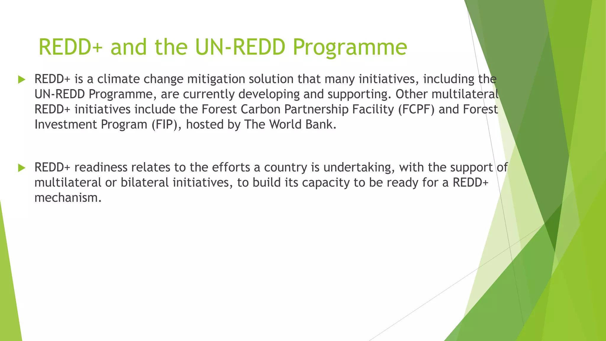 REDD+ and the UN-REDD Programme
 REDD+ is a climate change mitigation solution that many initiatives, including the
UN-REDD Programme, are currently developing and supporting. Other multilateral
REDD+ initiatives include the Forest Carbon Partnership Facility (FCPF) and Forest
Investment Program (FIP), hosted by The World Bank.
 REDD+ readiness relates to the efforts a country is undertaking, with the support of
multilateral or bilateral initiatives, to build its capacity to be ready for a REDD+
mechanism.
 