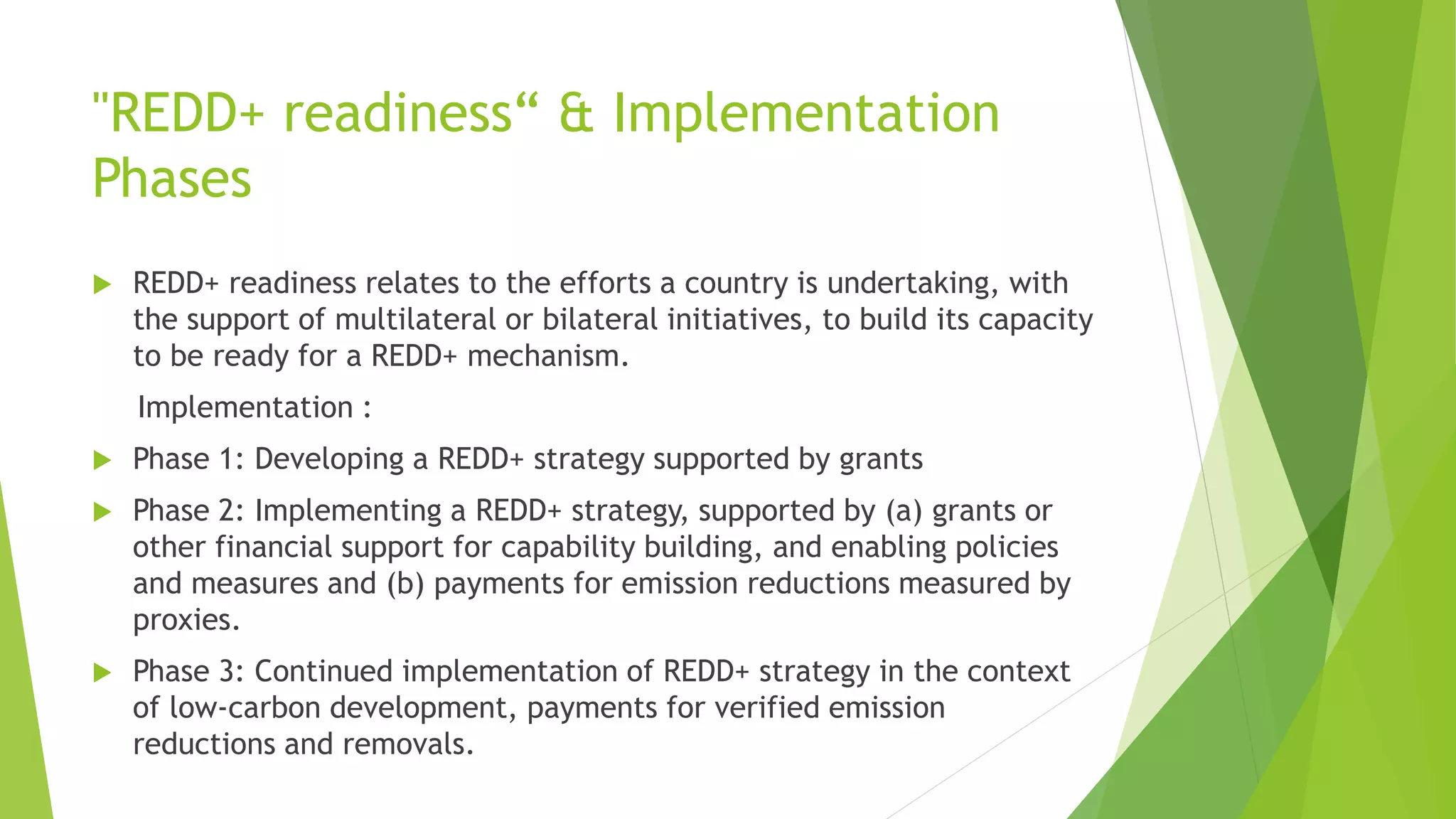 "REDD+ readiness“ & Implementation
Phases
 REDD+ readiness relates to the efforts a country is undertaking, with
the support of multilateral or bilateral initiatives, to build its capacity
to be ready for a REDD+ mechanism.
Implementation :
 Phase 1: Developing a REDD+ strategy supported by grants
 Phase 2: Implementing a REDD+ strategy, supported by (a) grants or
other financial support for capability building, and enabling policies
and measures and (b) payments for emission reductions measured by
proxies.
 Phase 3: Continued implementation of REDD+ strategy in the context
of low-carbon development, payments for verified emission
reductions and removals.
 