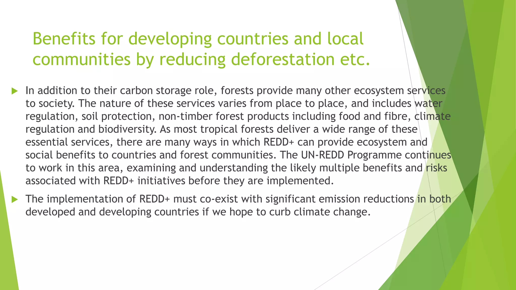 Benefits for developing countries and local
communities by reducing deforestation etc.
 In addition to their carbon storage role, forests provide many other ecosystem services
to society. The nature of these services varies from place to place, and includes water
regulation, soil protection, non-timber forest products including food and fibre, climate
regulation and biodiversity. As most tropical forests deliver a wide range of these
essential services, there are many ways in which REDD+ can provide ecosystem and
social benefits to countries and forest communities. The UN-REDD Programme continues
to work in this area, examining and understanding the likely multiple benefits and risks
associated with REDD+ initiatives before they are implemented.
 The implementation of REDD+ must co-exist with significant emission reductions in both
developed and developing countries if we hope to curb climate change.
 