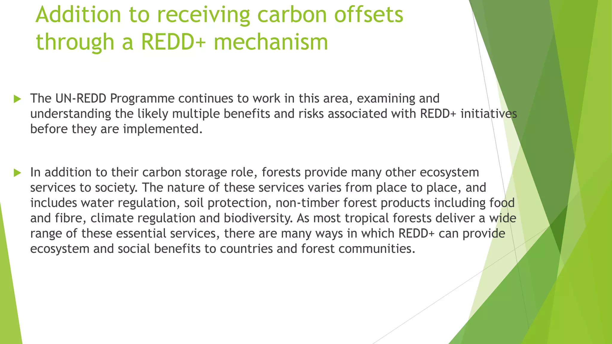 Addition to receiving carbon offsets
through a REDD+ mechanism
 The UN-REDD Programme continues to work in this area, examining and
understanding the likely multiple benefits and risks associated with REDD+ initiatives
before they are implemented.
 In addition to their carbon storage role, forests provide many other ecosystem
services to society. The nature of these services varies from place to place, and
includes water regulation, soil protection, non-timber forest products including food
and fibre, climate regulation and biodiversity. As most tropical forests deliver a wide
range of these essential services, there are many ways in which REDD+ can provide
ecosystem and social benefits to countries and forest communities.
 