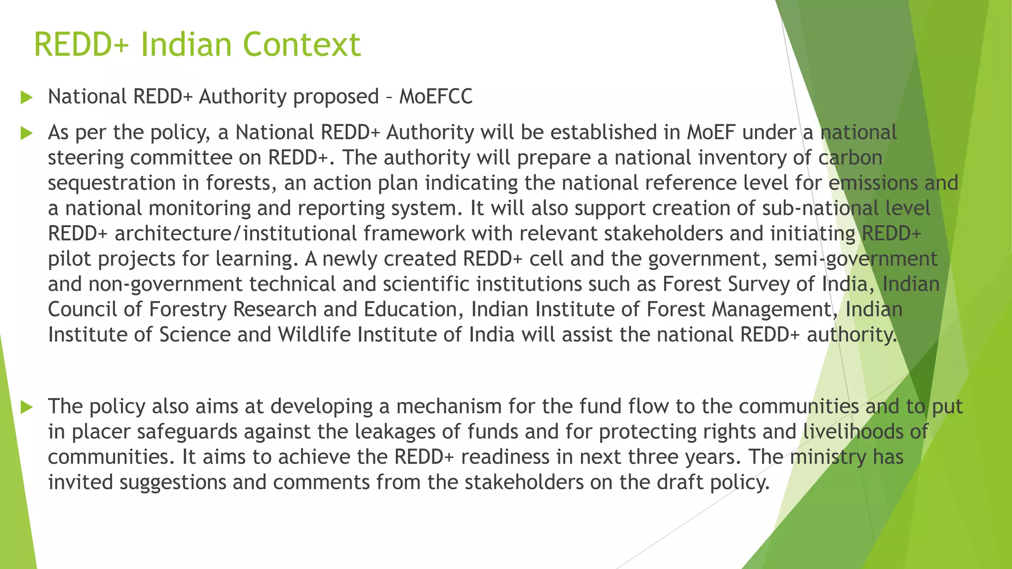 REDD+ Indian Context
 National REDD+ Authority proposed – MoEFCC
 As per the policy, a National REDD+ Authority will be established in MoEF under a national
steering committee on REDD+. The authority will prepare a national inventory of carbon
sequestration in forests, an action plan indicating the national reference level for emissions and
a national monitoring and reporting system. It will also support creation of sub-national level
REDD+ architecture/institutional framework with relevant stakeholders and initiating REDD+
pilot projects for learning. A newly created REDD+ cell and the government, semi-government
and non-government technical and scientific institutions such as Forest Survey of India, Indian
Council of Forestry Research and Education, Indian Institute of Forest Management, Indian
Institute of Science and Wildlife Institute of India will assist the national REDD+ authority.
 The policy also aims at developing a mechanism for the fund flow to the communities and to put
in placer safeguards against the leakages of funds and for protecting rights and livelihoods of
communities. It aims to achieve the REDD+ readiness in next three years. The ministry has
invited suggestions and comments from the stakeholders on the draft policy.
 