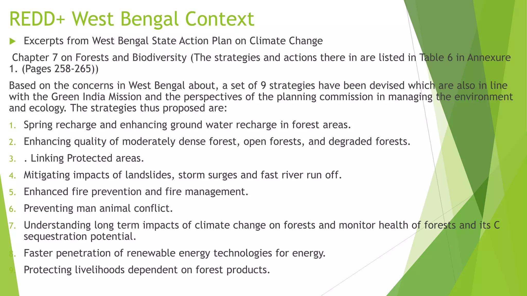 REDD+ West Bengal Context
 Excerpts from West Bengal State Action Plan on Climate Change
Chapter 7 on Forests and Biodiversity (The strategies and actions there in are listed in Table 6 in Annexure
1. (Pages 258-265))
Based on the concerns in West Bengal about, a set of 9 strategies have been devised which are also in line
with the Green India Mission and the perspectives of the planning commission in managing the environment
and ecology. The strategies thus proposed are:
1. Spring recharge and enhancing ground water recharge in forest areas.
2. Enhancing quality of moderately dense forest, open forests, and degraded forests.
3. . Linking Protected areas.
4. Mitigating impacts of landslides, storm surges and fast river run off.
5. Enhanced fire prevention and fire management.
6. Preventing man animal conflict.
7. Understanding long term impacts of climate change on forests and monitor health of forests and its C
sequestration potential.
8. Faster penetration of renewable energy technologies for energy.
9. Protecting livelihoods dependent on forest products.
 