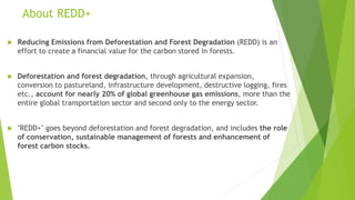 About REDD+
 Reducing Emissions from Deforestation and Forest Degradation (REDD) is an
effort to create a financial value for the carbon stored in forests.
 Deforestation and forest degradation, through agricultural expansion,
conversion to pastureland, infrastructure development, destructive logging, fires
etc., account for nearly 20% of global greenhouse gas emissions, more than the
entire global transportation sector and second only to the energy sector.
 "REDD+" goes beyond deforestation and forest degradation, and includes the role
of conservation, sustainable management of forests and enhancement of
forest carbon stocks.
 