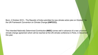 Bonn, 2 October 2015 – The Republic of India submitted its new climate action plan on October 1 to
the UN Framework Convention on Climate Change (UNFCCC).
This Intended Nationally Determined Contribution (INDC) comes well in advance of a new universal
climate change agreement which will be reached at the UN climate conference in Paris, in December
this year.
 