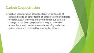 Carbon Sequestration
 Carbon sequestration describes long-term storage of
carbon dioxide or other forms of carbon to either mitigate
or defer global warming and avoid dangerous climate
change. It has been proposed as a way to slow the
atmospheric and marine accumulation of greenhouse
gases, which are released by burning fossil fuels.
 