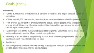 Goals (cont.)
Biodiversity
 •Of the 8,300 animal breeds known, 8 per cent are extinct and 22 per cent are at risk of
extinction
 •Of the over 80,000 tree species, less than 1 per cent have been studied for potential use
 •Fish provide 20 per cent of animal protein to about 3 billion people. Only ten species
provide about 30 per cent of marine capture fisheries and ten species provide about 50 per
cent of aquaculture production
 •Over 80 per cent of the human diet is provided by plants. Only three cereal crops – rice,
maize and wheat – provide 60 per cent of energy intake
 •As many as 80 per cent of people living in rural areas in developing countries rely on
traditional plant-‐based medicines for basic
 healthcare
 •Micro-organisms and invertebrates are key to ecosystem services, but their contributions
are still poorly known and rarely acknowledged
 