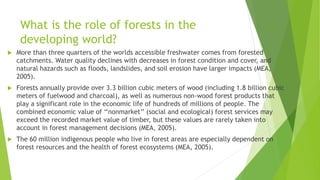 What is the role of forests in the
developing world?
 More than three quarters of the worlds accessible freshwater comes from forested
catchments. Water quality declines with decreases in forest condition and cover, and
natural hazards such as floods, landslides, and soil erosion have larger impacts (MEA,
2005).
 Forests annually provide over 3.3 billion cubic meters of wood (including 1.8 billion cubic
meters of fuelwood and charcoal), as well as numerous non-wood forest products that
play a significant role in the economic life of hundreds of millions of people. The
combined economic value of ‘‘nonmarket’’ (social and ecological) forest services may
exceed the recorded market value of timber, but these values are rarely taken into
account in forest management decisions (MEA, 2005).
 The 60 million indigenous people who live in forest areas are especially dependent on
forest resources and the health of forest ecosystems (MEA, 2005).
 