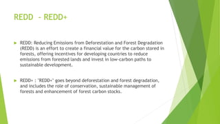REDD - REDD+
 REDD: Reducing Emissions from Deforestation and Forest Degradation
(REDD) is an effort to create a financial value for the carbon stored in
forests, offering incentives for developing countries to reduce
emissions from forested lands and invest in low-carbon paths to
sustainable development.
 REDD+ : "REDD+" goes beyond deforestation and forest degradation,
and includes the role of conservation, sustainable management of
forests and enhancement of forest carbon stocks.
 