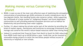 Making money versus Conserving the
planet
 REDD+ is seen as one of the most cost-effective ways of stabilizing the atmospheric
concentration of greenhouse gas (GHG) emissions to avoid a temperature rise of
two degrees Celsius. But standing forests also conserve carbon. while supporting
the livelihoods of a large number of ‘Indigenous Peoples’ and forest-dependent
communities as well providing essential ecosystem services such as habitat for
biodiversity and provisioning clean water supplies.
 Further, it’s about making the private sector part of the solution by providing the
kinds of market signals, mechanisms and incentives to encourage investments that
manage and conserve the world’s nature-based resources rather than mining them.
 Indeed it is predicted that financial flows from North to South for GHG reductions
from REDD could reach up to US$30 billion a year—funds that can be invested in
renewable energy projects to assist the two billion people without access to
electricity or hospitals or new schools.
 
