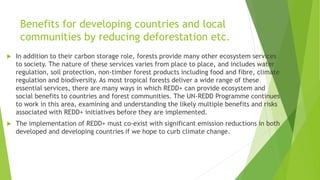 Benefits for developing countries and local
communities by reducing deforestation etc.
 In addition to their carbon storage role, forests provide many other ecosystem services
to society. The nature of these services varies from place to place, and includes water
regulation, soil protection, non-timber forest products including food and fibre, climate
regulation and biodiversity. As most tropical forests deliver a wide range of these
essential services, there are many ways in which REDD+ can provide ecosystem and
social benefits to countries and forest communities. The UN-REDD Programme continues
to work in this area, examining and understanding the likely multiple benefits and risks
associated with REDD+ initiatives before they are implemented.
 The implementation of REDD+ must co-exist with significant emission reductions in both
developed and developing countries if we hope to curb climate change.
 