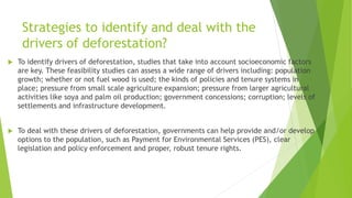 Strategies to identify and deal with the
drivers of deforestation?
 To identify drivers of deforestation, studies that take into account socioeconomic factors
are key. These feasibility studies can assess a wide range of drivers including: population
growth; whether or not fuel wood is used; the kinds of policies and tenure systems in
place; pressure from small scale agriculture expansion; pressure from larger agricultural
activities like soya and palm oil production; government concessions; corruption; levels of
settlements and infrastructure development.
 To deal with these drivers of deforestation, governments can help provide and/or develop
options to the population, such as Payment for Environmental Services (PES), clear
legislation and policy enforcement and proper, robust tenure rights.
 