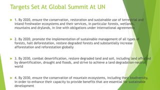 Targets Set At Global Summit At UN
 1. By 2020, ensure the conservation, restoration and sustainable use of terrestrial and
inland freshwater ecosystems and their services, in particular forests, wetlands,
mountains and drylands, in line with obligations under international agreements
 2. By 2020, promote the implementation of sustainable management of all types of
forests, halt deforestation, restore degraded forests and substantially increase
afforestation and reforestation globally
 3. By 2030, combat desertification, restore degraded land and soil, including land affected
by desertification, drought and floods, and strive to achieve a land degradation-neutral
world
 4. By 2030, ensure the conservation of mountain ecosystems, including their biodiversity,
in order to enhance their capacity to provide benefits that are essential for sustainable
development
 