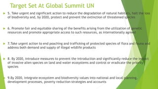 Target Set At Global Summit UN
 5. Take urgent and significant action to reduce the degradation of natural habitats, halt the loss
of biodiversity and, by 2020, protect and prevent the extinction of threatened species
 6. Promote fair and equitable sharing of the benefits arising from the utilization of genetic
resources and promote appropriate access to such resources, as internationally agreed
 7.Take urgent action to end poaching and trafficking of protected species of flora and fauna and
address both demand and supply of illegal wildlife products
 8. By 2020, introduce measures to prevent the introduction and significantly reduce the impact
of invasive alien species on land and water ecosystems and control or eradicate the priority
species
 9.By 2020, integrate ecosystem and biodiversity values into national and local planning,
development processes, poverty reduction strategies and accounts
 