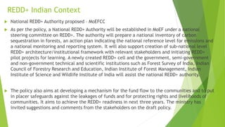 REDD+ Indian Context
 National REDD+ Authority proposed – MoEFCC
 As per the policy, a National REDD+ Authority will be established in MoEF under a national
steering committee on REDD+. The authority will prepare a national inventory of carbon
sequestration in forests, an action plan indicating the national reference level for emissions and
a national monitoring and reporting system. It will also support creation of sub-national level
REDD+ architecture/institutional framework with relevant stakeholders and initiating REDD+
pilot projects for learning. A newly created REDD+ cell and the government, semi-government
and non-government technical and scientific institutions such as Forest Survey of India, Indian
Council of Forestry Research and Education, Indian Institute of Forest Management, Indian
Institute of Science and Wildlife Institute of India will assist the national REDD+ authority.
 The policy also aims at developing a mechanism for the fund flow to the communities and to put
in placer safeguards against the leakages of funds and for protecting rights and livelihoods of
communities. It aims to achieve the REDD+ readiness in next three years. The ministry has
invited suggestions and comments from the stakeholders on the draft policy.
 