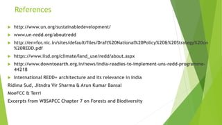 References
 http://www.un.org/sustainabledevelopment/
 www.un-redd.org/aboutredd
 http://envfor.nic.in/sites/default/files/Draft%20National%20Policy%20&%20Strategy%20on
%20REDD.pdf
 https://www.iisd.org/climate/land_use/redd/about.aspx
 http://www.downtoearth.org.in/news/india-readies-to-implement-uns-redd-programme-
44218
 International REDD+ architecture and its relevance in India
Ridima Sud, Jitndra Vir Sharma & Arun Kumar Bansal
MoeFCC & Terri
Excerpts from WBSAPCC Chapter 7 on Forests and Biodiversity
 