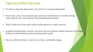 Fighting Global Warming
 It’s time to stop the destruction. It’s time for an energy [r]evolution.
 Fossil fuels—coal, oil and natural gas—are major contributors to climate change,
accounting for the vast majority of greenhouse gas emissions.
 They’re also one of the main culprits polluting our air, water and soil.
 As global temperatures increase, sea level rise and extreme weather become even bigger
threats to communities at home and around the world.
 We see a different future—one built on clean, renewable energy.
 