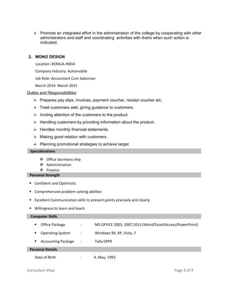  Promote an integrated effort in the administration of the college by cooperating with other
administrators and staff and coordinating activities with theirs when such action is
indicated.
2. MONO DESIGN
Location: KERALA-INDIA
Company Industry: Automobile
Job Role: Accountant Cum Salesman
March 2014- March 2015
Duties and Responsibilities:
 Prepares pay slips, invoices, payment voucher, receipt voucher etc.
 Treat customers well, giving guidance to customers.
 Inviting attention of the customers to the product.
 Handling customers by providing information about the product.
 Handles monthly financial statements.
 Making good relation with customers .
 Planning promotional strategies to achieve target
Specialisations
 Office Secretary ship
 Administration
 Finance
Personal Strength
 Confident and Optimistic
 Comprehensive problem solving abilities
 Excellent Communication skills to present points precisely and clearly
 Willingness to learn and teach
Computer Skills
 Office Package : MS OFFICE 2003, 2007,2013 (Word/Excel/Access/PowerPoint)
 Operating System : Windows 9X, XP, Vista, 7
 Accounting Package : Tally ERP9
Personal Details
Date of Birth : 4, May, 1993
Curriculum Vitae Page 2 of 3
 