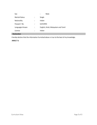 Sex : Male
Marital Status : Single
Nationality : Indian
Passport No. : k2253993
Languages Known : English, Hindi, Malayalam and Tamil
License : Indian
Declaration
I hereby declare that the information furnished above is true to the best of my knowledge.
ANAS.T U
Curriculum Vitae Page 3 of 3
 