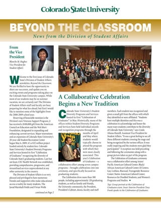W
elcome to the first issue of Colorado
State’s Division of Student Affairs
newsletter, Beyond the Classroom.
We are thrilled to have the opportunity to
share our successes, and update you on
exciting events and programs taking place on
the Colorado State University campus. While
most of our students may be on summer
vacation, we are certainly not! The Division
of Student Affairs staff and faculty are busy
preparing for what lies ahead, but first I would
like to mention some of the highlights from
the 2008-2009 school year.
Deserving of honorable mention is the
Division’s new Veterans Support Program; it
has received a $100,000 gift from the American
Council on Education and the Wal-Mart
Foundation, designated to expanding and
enhancing current services. Major renovations
and an expansion of Colorado State University’s
20-year-old Student Recreation Center
began May 6, 2009; it’s a $32 million project
funded entirely by student fees. Colorado
State University’s Student Diversity Programs
and Services hosted its first “Celebration
of Graduates” recognizing the diversity of
Colorado State’s graduating students. Last but
not least, CSU Health Network was established,
providing comprehensive, progressive, and
streamlined services unprecedented at any
other university in the country.
The Division of Student Affairs is so very
pleased and privileged to have numerous
friends and supporters who make educational
access a reality for many students. The
Javad Marshall-Fields and Vivian Wolfe
continued on Page 2
From
the Vice
President
Blanche M. Hughes
Vice President for
Student Affairs
A Collaborative Celebration
Begins a New Tradition
C
olorado State University’s Student
Diversity Programs and Services
hosted its first “Celebration of
Graduates” in May. Historically, many of the
offices within Student Diversity Programs
and Services have held individual awards
and recognition programs through the
months of April
and May where
students would
typically choose to
attend the program
with which they
were most closely
associated. This
year’s Celebration
of Graduates – a
collaborative effort among seven campus
programs – brought celebrations into one
ceremony, and specifically focused on
graduating students.
The Celebration drew more than 300
people, including approximately 120 graduating
students, as well as family and friends,
the University community, the President,
President’s Cabinet, deans, faculty and staff
members. Each student was recognized and
given a small gift from the offices with which
they identified or were affiliated. “Students
have multiple identities and this was a
celebration to acknowledge and honor the
many ways students contribute to the diversity
of Colorado State University,” says Linda
Ahuna-Hamill, Assistant Vice President for
Student Affairs. “It was a great feeling to see all
these different students crossing the stage and
being recognized by the various offices. It was
really inspiring and the students were glad they
participated.” A reception was held preceding
and following the ceremonies along with a
group picture taken as part of the program.
The Celebration of Graduates ceremony
was a collaborative effort among Asian/
Pacific American Cultural Center; Black/
African American Cultural Center; El Centro;
Gay, Lesbian, Bisexual, Transgender Resource
Center; Native American Cultural Center;
Resources for Disabled Students; and Women’s
Programs and Studies.  n
Top: Group portrait at the Celebration of
Graduates event. Inset: Interim President Tony
Frank speaks to the Celebration of Graduates.
beyond the classroom
News from the Division of Student Af fairs
 