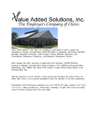 Value Added Solutions’ first office was established in December of 2005 to support the
Department of Energy, Savannah River (DOE-SR) Office of Safeguards and Security (OSSES)
providing Safeguards & Security, Cyber Security, Nuclear Materials Disposition and
Consolidation, Information Technology, and Emergency Management Services.
Since opening, this office has grown to support the local operations of DOE-SR Prime
Contractors including; Savannah River Nuclear Solutions, LLC. (SRNS) and Savannah River
Remediation, LLC. (SRR); with whom VAS' continues to place Subject Matter Experts at the
Savannah River Site.
With the expansion of VAS’ activities to other project sites throughout the United States; our
Aiken office serves as our corporate headquarters and is the epicenter of our entire organization.
In September 2014 VAS began construction of a new 4,700 Sq. Ft. facility nestled in The Village
at Woodside - Aiken's premier"Live, Work, Play" community. In April 2015, VAS successfully
moved our Aiken corporate staff to the new facility.
 
