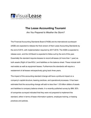 The Lease Accounting Tsunami
Are You Prepared to Weather the Storm?
The Financial Accounting Standards Board (FASB) and its international counterpart
(IASB) are expected to release the final version of their Lease Accounting Standards by
the end of 2015, with implementation required by 2017-2018. The IASB is expected to
release soon, and the US Board is expected to follow suit by the end of this year.
Essentially the standard requires lessees to record all leases (of more than 1 year) as
both assets (Right of Use-ROU ) and liabilities on the balance sheet. These include both
real estate as well as equipment leases. Furthermore the standards will require a
restatement of all leases retrospectively going back three years.
The impact of this accounting standard change will have a profound impact on a
company’s capital structure, leasing practices, and operational processes. It has been
estimated that the accounting change will add no less than 1.35 trillion dollars of assets
and liabilities to company balance sheets. In a recently published survey by IBM, 92%
of companies surveyed indicated that they were not prepared to implement the
standard, either in terms of lease information systems, employee training, or leasing
practices and policies.
 