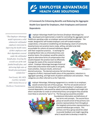 A	Framework	for	Enhancing	Benefits	and	Reducing	the	Aggregate	
Health	Care	Spend	for	Employers,	their	Employees	and	Covered	
Dependents		
mployer	Advantage	Health	Care	Services	(Employer	Advantage)	has	
developed	and	implemented	a	model	for	controlling	the	aggregate	cost	of	
healthcare	spending	under	an	employer	sponsored	health	benefit	plan.		The	
model,	designed	for	self-funded	employers	and	self-funded	employer	
cooperatives,	is	focused	on	establishing	and	developing	a	team	of	community	
based	primary	care	practice	teams	ready,	willing,	and	able	to	be	held	
accountable	for	cohorts	of	covered	individuals	aligned	
with	their	respective	practices.			In	exchange	for	
accepting	these	roles	as	enhanced	primary	care	
practice	teams,	the	employer	would	be	asked	to	
agree	to	alternative	forms	of	compensation	that	
would	empower	the	practice	team	to	effectively	
manage	the	needs	of	the	covered	individual	
cohort.		Employer	Advantage	leverages	historical	
claims	data	and	practice	level	audits	to	set	goals,	
track	activities,	measure	results,	and	ensure	
desired	outcomes.		The	desired	outcomes	fall	into	three	basic	
categories	of	effort;	improved	health	status	of	the	population,	reductions	in	
aggregate	spending,	and	high	levels	of	patient	satisfaction	and	activation.		These	
categories	are	often	referred	to	as	the	Triple	Aim.	
	
mployer	Advantage,	following	engagement	as	a	vendor	to	an	employer,	
would	convene	two	sets	of	focus	groups.		The	first	set	would	consist	of	
covered	individuals,	from	among	that	self-funded	employer’s	employees	and	
covered	dependents,	who	would	be	asked	to	provide	feedback	and	insight	into	
what	it	would	take	to	create	an	enhanced	primary	care	program	they	would	be	
most	likely	to	voluntarily	“opt	in”	to.		The	focus	group	would	be	provided	
foundational	information	and	definitions	of	
key	terms	and	concepts.		The	second	focus	
group	set	would	consist	of	key	primary	care	
practice	representatives	from	throughout	
the	targeted	communities	represented	by	a	
covered	individual	geo	analysis.		This	
primary	care	focus	group	would	be	asked	
to	provide	feedback	and	insight	regarding	
what	it	would	take	to	develop	a	model	for	
“The Employer Advantage
model represents a solid
solution for self-funded
employers interested in
improving the health status
of their employees and
their dependents covered
under the self-funded
benefit plan, lowering the
overall cost of the self-
funded benefit plan, and
delivering high rates of
benefit plan participant
satisfaction.”
Paul Grundy, MD, MPH,
FACPM, FACOEM
IBM's Global Director of
Healthcare Transformation
A	Proposal	for	Enhancing	Benefits	and	Reducing	the	Aggregate	Health	Care	Spen
For	Broome	County	Government	Employees	and	Covered	Dependents	
	
mployer	Advantage	Health	Care	Services	(Employer	Advantage)	has	developed	an
implemented	a	model	for	controlling	the	aggregate	cost	of	healthcare	spending	un
employer	sponsored	health	benefit	plan.		The	model,	designed	for	self-funded	
employers,	is	focused	on	establishing	and	developing	a	team	of	community	based	prima
practice	teams	ready,	willing,	and	able	to	be	held	accountable	for	cohorts	of	covered	ind
aligned	with	their	respective	practices.			In	exchange	for	accepting	these	roles	as	primary
practice	teams,	the	employer	would	be	asked	to	agree	to	
alternative	forms	of	compensation	that	would	empower	the	
practice	team	to	effectively	manage	the	needs	of	covered	
individual	cohort.		Employer	Advantage	uses	historical	
claims	data	and	practice	level	audits	to	set	goals,	track	
activities,	measure	results,	and	ensure	desired	outcomes.		
The	desired	outcomes	fall	into	three	basic	categories	of	
effort;	improved	health	status	of	the	population,	reductions	
in	aggregate	spending,	and	high	levels	of	patient	satisfaction	
and	activation.		These	categories	are	often	referred	to	as	the	
Triple	Aim.	
	
mployer	Advantage,	following	engagement	as	a	vendor	to	Broome	County	Gover
would	convene	two	sets	of	focus	groups.		The	first	set	would	consist	of	covered	
individuals,	from	among	Broome	County	employees	and	covered	dependents,	wh
would	be	asked	to	provide	feedback	and	insight	into	what	it	would	take	to	create	an	enh
primary	care	program	they	would	be	most	likely	to	voluntarily	“opt	in”	to.		The	focus	gro
would	be	provided	foundational	information	and	definitions	of	key	terms	and	concepts.	
second	focus	group	set	would	consist	of	primary	care	
practice	representatives	from	United	Health	Servic
(UHS),	Lourdes	Hospital	(Lourdes)	and	Endwell	Fam
Physicians	(EFP).		This	primary	care	focus	group	wo
asked	to	provide	feedback	and	insight	regarding	wh
would	take	to	develop	a	model	for	primary	care	
performance	and	accountability.		The	focus	group	w
be	provided	foundational	information	and	definitio
key	terms	and	concepts.		The	primary	care	focus	grou
would	be	acknowledged	and	celebrated	for	having	achieved	
recognition	by	the	National	Committee	for	Quality	Assurance	
(NCQA)	as	a	Patient	Centered	Medical	Home	(PCMH).		They	
would	also	be	challenged,	as	part	of	this	business	model,	to	
demonstrate	a	level	of	proficiency	as	a	NCQA	PCMH	model	
A	Proposal	for	Enhancing	Benefits	and	Reducing	the	Aggregate	Health	Care	Spen
For	Broome	County	Government	Employees	and	Covered	Dependents	
	
mployer	Advantage	Health	Care	Services	(Employer	Advantage)	has	developed	and
implemented	a	model	for	controlling	the	aggregate	cost	of	healthcare	spending	un
employer	sponsored	health	benefit	plan.		The	model,	designed	for	self-funded	
employers,	is	focused	on	establishing	and	developing	a	team	of	community	based	primar
practice	teams	ready,	willing,	and	able	to	be	held	accountable	for	cohorts	of	covered	ind
aligned	with	their	respective	practices.			In	exchange	for	accepting	these	roles	as	primary
practice	teams,	the	employer	would	be	asked	to	agree	to	
alternative	forms	of	compensation	that	would	empower	the	
practice	team	to	effectively	manage	the	needs	of	covered	
individual	cohort.		Employer	Advantage	uses	historical	
claims	data	and	practice	level	audits	to	set	goals,	track	
activities,	measure	results,	and	ensure	desired	outcomes.		
The	desired	outcomes	fall	into	three	basic	categories	of	
effort;	improved	health	status	of	the	population,	reductions	
in	aggregate	spending,	and	high	levels	of	patient	satisfaction	
and	activation.		These	categories	are	often	referred	to	as	the	
Triple	Aim.	
	
 