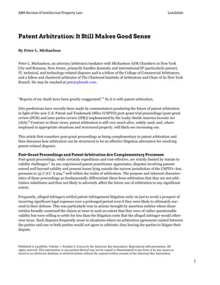 ABA Section of Intellectual Property Law Landslide
Patent Arbitration: It Still Makes Good Sense
By Peter L. Michaelson
Peter L. Michaelson, an attorney/arbitrator/mediator with Michaelson ADR Chambers in New York
City and Rumson, New Jersey, primarily handles domestic and international IP (particularly patent),
IT, technical, and technology-related disputes and is a fellow of the College of Commercial Arbitrators,
and a fellow and chartered arbitrator of The Chartered Institute of Arbitrators and Chair of its New York
Branch. He may be reached at pete@plmadr.com.
“Reports of my death have been greatly exaggerated.”1
So it is with patent arbitration.
Dire predictions have recently been made by commentators pondering the future of patent arbitration
in light of the new U.S. Patent and Trademark Office (USPTO) post-grant trial proceedings (post-grant
review (PGR) and inter partes review (IPR)) implemented by the Leahy-Smith America Invents Act
(AIA).2
Contrary to those views, patent arbitration is still very much alive, widely used, and, where
employed in appropriate situations and structured properly, will likely see increasing use.
This article first considers post-grant proceedings as being complementary to patent arbitration and
then discusses how arbitration can be structured to be an effective litigation alternative for resolving
patent-related disputes.
Post-Grant Proceedings and Patent Arbitration Are Complementary Processes
Post-grant proceedings, while certainly expeditious and cost-effective, are strictly limited by statute to
validity challenges.3
As any experienced patent practitioner appreciates, disputes involving patents
extend well beyond validity and present issues lying outside the narrow jurisdiction of the USPTO—but,
pursuant to 35 U.S.C. § 294,4
well within the realm of arbitration. The purpose and inherent character-
istics of these proceedings so fundamentally differentiate them from arbitration that they are not arbi-
tration substitutes and thus not likely to adversely affect the future use of arbitration to any significant
extent.
Frequently, alleged infringers settled patent infringement litigation early on just to avoid a prospect of
incurring significant legal expenses over a prolonged period even if they were likely to ultimately suc-
ceed in their defense. This was particularly true in actions brought by assertion entities where those
entities broadly construed the claims at issue to such an extent that they were of rather questionable
validity but were willing to settle for less than the litigation costs that the alleged infringer would other-
wise incur. Such disputes frequently arose in situations where no arbitration agreement existed between
the parties and one or both parties would not agree to arbitrate, thus leaving the parties to litigate their
dispute.
Published in Landslide, Volume 7, Number 6, ©2015 by the American Bar Association. Reproduced with permission. All
rights reserved. This information or any portion thereof may not be copied or disseminated in any form or by any means or
stored in an electronic database or retrieval system without the express written consent of the American Bar Association.
1
 
