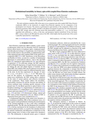 PHYSICAL REVIEW A 92, 063606 (2015)
Modulational instability in binary spin-orbit-coupled Bose-Einstein condensates
Ishfaq Ahmad Bhat,1
T. Mithun,1
B. A. Malomed,2
and K. Porsezian1
1
Department of Physics, Pondicherry University, Puducherry 605014, India
2
Department of Physical Electronics, School of Electrical Engineering, Faculty of Engineering, Tel Aviv University, Tel Aviv 69978, Israel
(Received 28 September 2015; published 2 December 2015)
We study modulation instability (MI) of ﬂat states in two-component spin-orbit-coupled (SOC) Bose-Einstein
condensates (BECs) in the framework of coupled Gross-Pitaevskii equations for two components of the
pseudospinor wave function. The analysis is performed for equal densities of the components. Effects of the
interaction parameters, Rabi coupling, and SOC on the MI are investigated. In particular, the results demonstrate
that the SOC strongly alters the commonly known MI (immiscibility) condition, g2
12 > g1g2, for the binary
superﬂuid with coefﬁcients g1,2 and g12 of the intra- and interspecies repulsive interactions. In fact, the binary
BEC is always subject to the MI under the action of the SOC, which implies that the ground state of the system
is plausibly represented by a striped phase.
DOI: 10.1103/PhysRevA.92.063606 PACS number(s): 03.75.Mn, 71.70.Ej, 03.75.Kk
I. INTRODUCTION
Bose-Einstein condensates (BECs) display a great variety
of phenomena which may be efﬁciently used for simulating
diverse effects known in nonlinear optics, condensed matter,
and other physical settings [1]. In particular, a lot of interest has
been recently drawn to the possibility of implementing artiﬁ-
cially engineered spin-orbit coupling (SOC) in the spinor (two-
component) BEC [2,3]. SOC interactions, in the Dresselhaus
and Rashba [4] forms, account for a number of fundamental
phenomena in semiconductor physics, such as the spin-Hall
effect [5], topological superconductivity [6], and realization
of spintronics [7]. In solid-state settings, the SOC manifests
itself in lifting the degeneracy of single-electron energy levels
by linking the spin and orbital degrees of freedom. In the
binary BEC, the synthetic SOC may be induced via two-photon
Raman transitions which couple two different hyperﬁne states
of the atom. In the ﬁrst experiment [2], the pair of states
|F = 1,mF = 0 and |F = 1,mF = −1 of 87
Rb atoms was
used for this purpose. In combination with the intrinsic
matter-wave nonlinearity, the SOC setting offers a platform
for the study of various patterns and collective excitations
in the condensates. These studies address the miscibility-
immiscibility transition [8] and the structure and stability of
various nonlinear states, including speciﬁc structures of the
ground state [9], the Bloch spectrum in optical lattices [10],
Josephson tunneling [11], fragmentation of condensates [12],
tricritical points [13], striped phases [14], supercurrents [15],
vortices and vortex lattices [16,17], solitons in one- [17,42,43],
two-, [18] and three- [19] dimensional settings, optical and
SOC states at ﬁnite temperatures [20], etc. Effects of SOC in
degenerate Fermi gases were considered too [21].
A fundamental ingredient of the matter-wave dynamics is
the modulation instability (MI) of ﬂat (continuous wave, cw)
states against small perturbations initiating the transformation
of the constant-amplitude cw into a state with a modulated
amplitude proﬁle. The MI, alias the Benjamin-Feir instability
[22], is the key mechanism for the formation of soliton trains
in diverse physical media, as a result of the interplay between
the intrinsic nonlinearity and diffraction or dispersion (or the
kinetic-energy term, in terms of the matter-wave dynamics)
[23]. The nonlinearity in ultracold atomic gases is induced
by interatomic collisions, which are controlled by the s-wave
scattering length. The scattering length itself may be controlled
by optical [24] and magnetic [25] Feshbach resonances, while
the SOC strength may be adjusted as a function of the angle
between the Raman laser beams, and their intensity [26].
The MI in single-component BECs has been addressed in
many earlier works [23,27,28]. As in other physical systems
[22,23], it was concluded that the single-component MI is
possible only for the self-focusing (attractive) sign of the non-
linearity [26,29]. In attractive BECs, the formation of soliton
trains is initiated by phase ﬂuctuations via the MI [29,30]. In
two-component BECs, the MI, ﬁrst considered by Goldstein
and Meystre [31], is possible even for repulsive interactions
[32,33], similar to the result known in nonlinear optics [34], in
the case when the XPM (cross-phase-modulation)-mediated
repulsion between the components is stronger than the Self
Phase Modulation (self-repulsion) of each component. In such
a case, the MI does not create trains of bright solitons, but
rather creates domain walls which realize the phase separation
in the immiscible binary BEC [32,33,35–41].
The objective of the present work is the analysis of the MI in
the effectively one-dimensional SOC system in the framework
of the mean-ﬁeld approach. This is inspired, in particular, by
the recent studies of the dynamical instability of supercurrents,
as a consequence of the violation of the Galilean invariance by
the SOC in one dimension (1D) [15], 2D instability at ﬁnite
temperatures [20], and phase separation under the action of the
SOC [8,33]. The character of the MI, i.e., the dependence of its
gain on the perturbation wave number, and the structure of the
respective perturbation eigenmodes determine the character
of patterns to be generated by the MI. In particular, one
may expect that the MI will lead to the generation of striped
structures which realize the ground state in the SOC BEC with
the repulsive intrinsic nonlinearity [14].
The subsequent material is structured as follows. In
Sec. II, we present the model based on the system of coupled
Gross-Pitaevskii equations (GPEs) for the two-component
BEC, including the SOC terms and collisional nonlinearity.
In this section, we also derive the dispersion relation for the
MI by means of the linear-stability analysis. Results of the
systematic analysis of the MI in the binary condensate are
summarized in Sec. III. The paper is concluded by Sec. IV.
1050-2947/2015/92(6)/063606(7) 063606-1 ©2015 American Physical Society
 