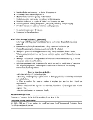  Sending Daily testing report to Senior Management
 Ensure Quality & Safety of products.
 Monitor item/ supplier quality performance.
 Guide & monitor warehouse operations for the category.
 Handling to Return to vender (RTO)QC checking and put way.
 Handling Rivers pickup(RPR) finale Quality(QC) checking and packaging.
 Develop, Implement & review internal quality systems.
 Coordination costumer & vendor.
 Execution of that all product.
Work Experience (Warehouse Operations)
• Follow up with the procurement department on receipts dates of all materials
ordered.
• Observe the right implementation do safety measures in the storage.
• Dispatching consignments as per customer order & schedule
• May participate in planning personnel-safety and plant-protection activities.
• Takes precautions to secure warehouse contents against loss. Evaluates inventory
on hand.
• Manages and controls storage and distribution activities of the company to ensure
maximum utilization of facilities.
• Administers operational procedures for activities, such as verification of incoming
and outgoing shipments, handling and disposition of materials, and keeping
warehouse inventory current
Reverse Logistics Activities-
¬ Well knowledge of reverse Logistics
¬ Handling reverse pickup logistic those to damage product/ incorrect/ customer’s
not satisfaction.
¬ After arranging the reverse pickup / resolve the queries like refund or
replacement
¬ Define which can the expedite the reverse pickup like sap transport and Vulcan
express . Etc.
¬ Arranging the reverse pickup on timely
Technical Qualification
Diploma in Computer(DCA) And Networking From New Delhi
Computer Skills (Operational)
MS Office/MS word/Power point/ Ms excel/ Advance Excel/ internet all Activities do at
Good knowledge in Uniware.
 