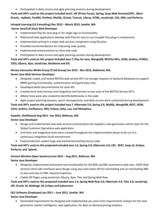 • Participated in daily scrums and agile planning sessions during development.
Tools and API’s used on this project included Java7, JSF (Prime Faces), Spring, Soap Web Services(CXF), JBoss
Drools, myBatis, TestNG, Portlets, MySQL, Oracle, Tomcat, Liferay, HTML, JavaScript, CSS, JIRA, and Perforce.
Intrepid Learning (LG Consulting) Dec 2012 – March 2013, Seattle, WA
Senior Java/Full Stack Web Developer
• Implemented Play for Java plug-in for single sign on functionality.
• Refactored web applications develop with Play for Java to use reusable Play plug-in components.
• Implemented caching in a major web services component using Ehcache.
• Provided recommendations for improving code quality.
• Implemented enhancements to client side code.
• Participated in daily scrums and agile planning sessions during development.
Tools and API’s used on this project included Java 7, Play for Java, MongoDB, RESTful APIs, JSON, Jenkins, HTML5,
CSS3, JQuery, Ajax, JavaScript, Backbone and Git.
Disney Interactive Media Group (Traid Group) Jan 2012 - Nov 2012, Redmond, WA
Senior Java Web Services Developer
• Designed, coded, and tested RESTful web service API’s to manage requests to backend databases to support
MMO gaming functionality, authentication and game play rules.
• Developed detail documentation for each API.
• Created JUnit tests harness and integration test harness to test each of the RESTful Service API’s.
• JMeter tests were also created to identify bottlenecks in the code.
• Agile project planning sessions, sprint retrospectives, and daily scrums were conducted during development.
Tools and API’s used on this project included Java 7, Hibernate 3.0, Spring 3.0, MySQL, MongoDB, REST, JSON,
JUnit, Jenkins, Confluence, JIRA, Eclipse, Jetty, Lua, and Metaplace.
Expedia (iSoftStone) Aug 2011 –Jan 2012, Bellevue, WA
Senior Java Developer
• Design and implemented new web services orchestrations for Expedia’s next generation admin tools for the
Global Customer Operations web application.
• Unit tests and integration tests were created throughout the implementation phase to be run in a
continuous integration build environment.
• Fixed production system bugs and maintained existing source code.
Tools and API’s used on this projected included Java 1.6, Spring 3.0, Hibernate 3.0, CXF, REST, Soap UI, Eclipse,
Perforce, and Splunk.
Verizon Wireless (Apex Systems) June 2011 – Aug 2011, Bellevue, WA
Senior Java Developer
• Designed, implemented and tested new functionality for the B2B and B2C ecommerce web sites. SOAP Web
services client side interfaces were design using Java and Castor API for marshalling and un-marshalling XML
to Java and Java to XML request/responses.
• Coded JSP Pages using JavaScript, JQuery, Ajax, Tiles and Spring Web flow.
Tools and API’s used on this projected included Java 1.6, Spring Web flow 2.0, Hibernate 3.0, Tiles 2.0, JavaScript,
JSP, Oracle 10, Weblogic 10, Eclipse and Subversion.
QL2 Software (Employee) Jan 2011 – June 2011, Seattle, WA
Senior Java Developer
• Generated requirements for designed and implemented use cases from requirements analysis for the next
generation market intelligence, web application, for data on demand pricing analytics.
 