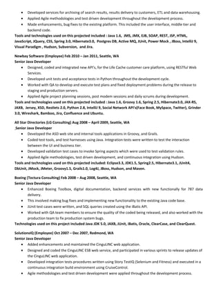 • Developed services for archiving of search results, results delivery to customers, ETL and data warehousing.
• Applied Agile methodologies and test driven development throughout the development process.
• Made enhancements, bug fixes to the existing platform. This included the user interface, middle tier and
backend code.
Tools and technologies used on this projected included : Java 1.6, JMS, JMX, EJB, SOAP, REST, JSP, HTML,
JavaScript, JQuery, CSS, Spring 3.0, Hibernate3.0, Postgres DB, Active MQ, JUnit, Power Mock , JBoss, IntelliJ 9,
Visual Paradigm , Hudson, Subversion, and Jira.
Newbay Software (Employee) Feb 2010 – Jan 2011, Seattle, WA
Senior Java Developer
• Designed, coded and integrated new API’s, for the Life Cache customer care platform, using RESTful Web
Services.
• Developed unit tests and acceptance tests in Python throughout the development cycle.
• Worked with QA to develop and execute test plans and fixed deployment problems during the release to
staging and production servers.
• Applied Agile project planning sessions, post modem sessions and daily scrums during development.
Tools and technologies used on this projected included : Java 1.6, Groovy 1.6, Spring 2.5, Hibernate3.0, JAX-RS,
JAXB, Jersey, XSD, Restlets 2.0, Python 2.8, IntelliJ 9, Social Network API's(Face Book, MySpace, Twitter), Grinder
3.0, Wireshark, Bamboo, Jira, Confluence and Ubuntu.
All Star Directories (LG Consulting) Aug 2008 – April 2009, Seattle, WA
Senior Java Developer
• Developed the ASD web site and internal tools applications in Groovy, and Grails.
• Coded test tools, and test harnesses using Java. Integration tests were written to test the interaction
between the UI and business tier.
• Developed validation test cases to invoke Spring aspects which were used to test validation rules.
• Applied Agile methodologies, test driven development, and continuous integration using Hudson.
Tools and technologies used on this projected included: Eclipse3.3, JDK1.5, Spring2.5, Hibernate3.1, JUnit4,
DbUnit, JMock, JMeter, Groovy1.5, Grails1.0, Log4J, JBoss, Hudson, and Maven.
Boeing (Tectura Consulting) Feb 2008 – Aug 2008, Seattle, WA
Senior Java Developer
• Enhanced Boeing Toolbox, digital documentation, backend services with new functionally for 787 data
delivery.
• This involved making bug fixes and implementing new functionality to the existing Java code base.
• JUnit test cases were written, and SQL queries created using the iBatis API.
• Worked with QA team members to ensure the quality of the coded being released, and also worked with the
production team to fix production system bugs.
Technologies used on this project included Java JDK 5.0, JAXB, JUnit, iBatis, Oracle, ClearCase, and ClearQuest.
SolutionsIQ (Employee) Oct 2007 – Dec 2007, Redmond, WA
Senior Java Developer
• Added enhancements and maintained the CinguLINC web application.
• Designed and coded the CinguLINC ESB web service, and participated in various sprints to release updates of
the CinguLINC web application.
• Developed integration tests procedures written using Story TestIQ (Selenium and Fitness) and executed in a
continuous integration build environment using CruiseControl.
• Agile methodologies and test driven development were applied throughout the development process.
 