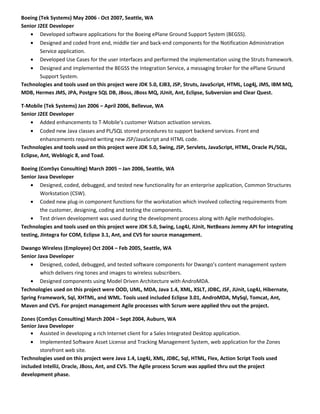 Boeing (Tek Systems) May 2006 - Oct 2007, Seattle, WA
Senior J2EE Developer
• Developed software applications for the Boeing ePlane Ground Support System (BEGSS).
• Designed and coded front end, middle tier and back-end components for the Notification Administration
Service application.
• Developed Use Cases for the user interfaces and performed the implementation using the Struts framework.
• Designed and implemented the BEGSS the Integration Service, a messaging broker for the ePlane Ground
Support System.
Technologies and tools used on this project were JDK 5.0, EJB3, JSP, Struts, JavaScript, HTML, Log4j, JMS, IBM MQ,
MDB, Hermes JMS, JPA, Postgre SQL DB, JBoss, JBoss MQ, JUnit, Ant, Eclipse, Subversion and Clear Quest.
T-Mobile (Tek Systems) Jan 2006 – April 2006, Bellevue, WA
Senior J2EE Developer
• Added enhancements to T-Mobile’s customer Watson activation services.
• Coded new Java classes and PL/SQL stored procedures to support backend services. Front end
enhancements required writing new JSP/JavaScript and HTML code.
Technologies and tools used on this project were JDK 5.0, Swing, JSP, Servlets, JavaScript, HTML, Oracle PL/SQL,
Eclipse, Ant, Weblogic 8, and Toad.
Boeing (ComSys Consulting) March 2005 – Jan 2006, Seattle, WA
Senior Java Developer
• Designed, coded, debugged, and tested new functionality for an enterprise application, Common Structures
Workstation (CSW).
• Coded new plug-in component functions for the workstation which involved collecting requirements from
the customer, designing, coding and testing the components.
• Test driven development was used during the development process along with Agile methodologies.
Technologies and tools used on this project were JDK 5.0, Swing, Log4J, JUnit, NetBeans Jemmy API for integrating
testing, JIntegra for COM, Eclipse 3.1, Ant, and CVS for source management.
Dwango Wireless (Employee) Oct 2004 – Feb 2005, Seattle, WA
Senior Java Developer
• Designed, coded, debugged, and tested software components for Dwango’s content management system
which delivers ring tones and images to wireless subscribers.
• Designed components using Model Driven Architecture with AndroMDA.
Technologies used on this project were OOD, UML, MDA, Java 1.4, XML, XSLT, JDBC, JSF, JUnit, Log4J, Hibernate,
Spring Framework, Sql, XHTML, and WML. Tools used included Eclipse 3.01, AndroMDA, MySql, Tomcat, Ant,
Maven and CVS. For project management Agile processes with Scrum were applied thru out the project.
Zones (ComSys Consulting) March 2004 – Sept 2004, Auburn, WA
Senior Java Developer
• Assisted in developing a rich Internet client for a Sales Integrated Desktop application.
• Implemented Software Asset License and Tracking Management System, web application for the Zones
storefront web site.
Technologies used on this project were Java 1.4, Log4J, XML, JDBC, Sql, HTML, Flex, Action Script Tools used
included IntelliJ, Oracle, JBoss, Ant, and CVS. The Agile process Scrum was applied thru out the project
development phase.
 