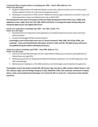 Continental Data Graphics (Kforce Consulting) Dec 2003 – March 2004, Bellevue, WA
Senior Java Developer
• Designed, implemented, and integrated software components, table of contents control and document
linking navigation controls, for a document management system.
• Developed UI components in HTML and JSP. Middle tier business logic components are written in Java, and
backend persistence layer was implemented using an iBATIS DAO.
The development tools used in the project include the Eclipse development environment, Java 1.4SDK, Jetty
application server, Log4J, JUnit, Ant, VSS, UML, iBATIS and Oracle. To manage the project during coding and
testing the Agile process was applied with Scrum.
Seattle City Light (Best Consulting) July 2003 – Dec 2003, Seattle, WA
Senior Java Developer
• Developed internal IT department web applications, for tracking industrial insurance claims and motor
vehicle accidents.
• Created and debugged PL/SQL stored procedures.
Technologies used on this project were Java 1.4, Struts Framework, XML, JDBC, Sql, PL/Sql, HTML, and
JavaScript. Tools used included Oracle JDeveloper, Oracle 9i, Toad, and VSS. The Agile process with Scrum
was applied during the software development process.
Alstom Esca (Best Consulting) April 2002 – June 2003, Bellevue, WA
Senior Java Developer
• Lead Java and Lead Web developer with the responsibility of delivering an enterprise web application to
Florida Power and Light (FPL).
• Collected requirements for designing the Network Distribution application, for the OSM application using
UML methodologies.
• Mentored junior developers on the OSM architecture and technologies used to develop the application.
Technologies used on this project included JSP, JSP Custom Tags, Java Beans, JDBC, Servlets, Jakarta-Struts1.1 and
JSTL, Jakarata-Log4J, Java Com Bridge (Jintegra), PL SQL, OOD/OOP, HTML, CSS, JavaScript, and ActiveX Template
Library. Tools used included Oracle JDeveloper 3.2.2, Oracle 8i, JDK 1.3, Toad, VC++, Visual Source Safe, Enhydra,
and IIS 5.0
 