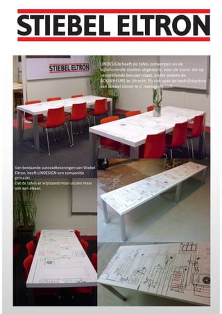 l
Van bestaande autocadtekeningen van Stiebel
Eltron, heeft LINDESIGN een compositie
gemaakt.
Dat de tafels er vrijstaand mooi uitzien maar
ook aan elkaar.
LINDESIGN heeft de tafels ontworpen en de
bijbehorende stoelen uitgezocht, voor de stand die op
verschillende beurzen staat, onder andere de
BOUWBEURS te Utrecht. En ook voor de bedrijfskantine
van Stiebel Eltron te s’ Hertogenbosch.
 
