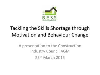Tackling the Skills Shortage through
Motivation and Behaviour Change
A presentation to the Construction
Industry Council AGM
25th March 2015
 