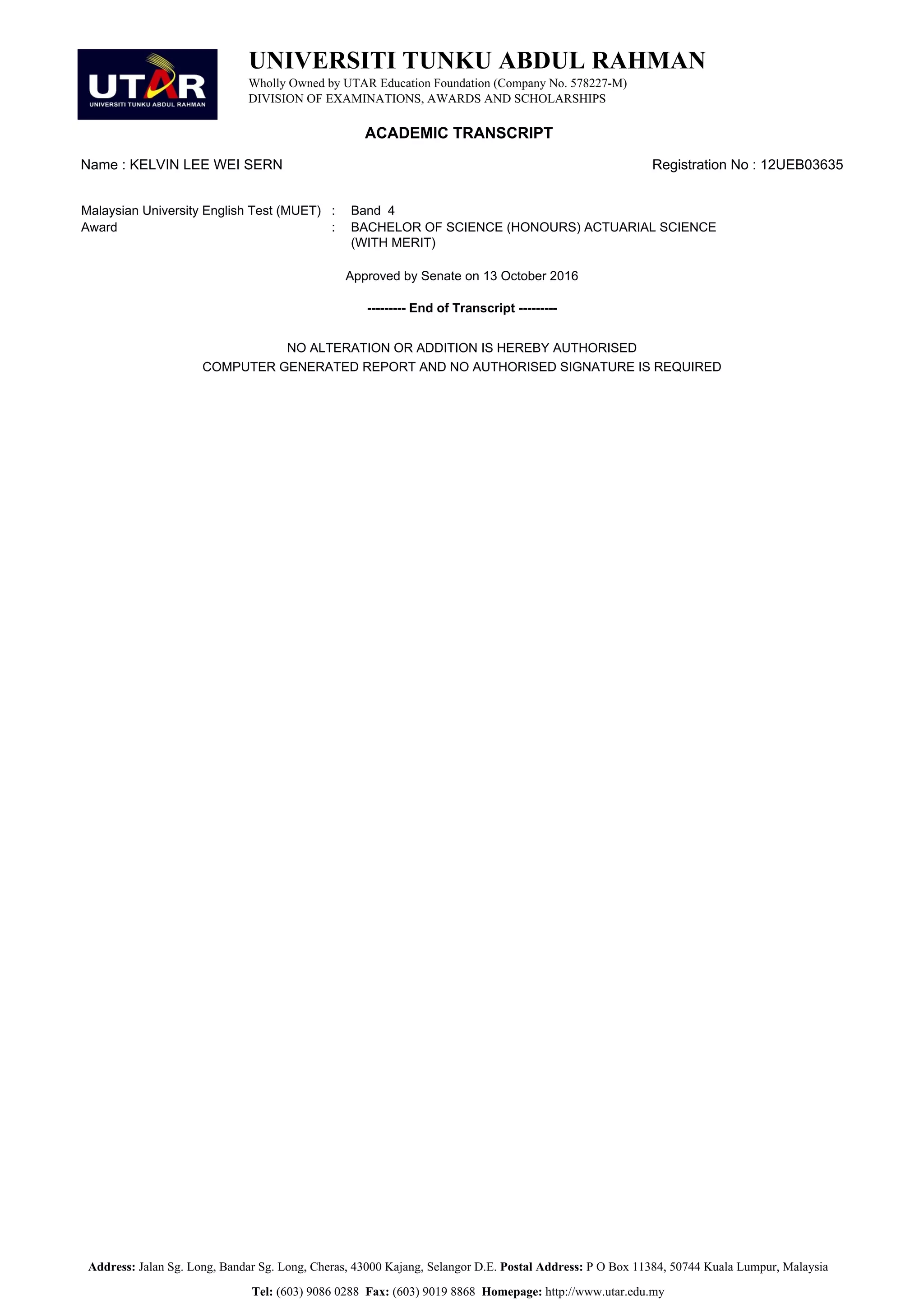UNIVERSITI TUNKU ABDUL RAHMAN
Wholly Owned by UTAR Education Foundation (Company No. 578227-M)
DIVISION OF EXAMINATIONS, AWARDS AND SCHOLARSHIPS
ACADEMIC TRANSCRIPT
Name : KELVIN LEE WEI SERN Registration No : 12UEB03635
Malaysian University English Test (MUET) : Band 4
Award : BACHELOR OF SCIENCE (HONOURS) ACTUARIAL SCIENCE
(WITH MERIT)
Approved by Senate on 13 October 2016
--------- End of Transcript ---------
NO ALTERATION OR ADDITION IS HEREBY AUTHORISED
COMPUTER GENERATED REPORT AND NO AUTHORISED SIGNATURE IS REQUIRED
Address: Jalan Sg. Long, Bandar Sg. Long, Cheras, 43000 Kajang, Selangor D.E. Postal Address: P O Box 11384, 50744 Kuala Lumpur, Malaysia
Tel: (603) 9086 0288 Fax: (603) 9019 8868 Homepage: http://www.utar.edu.my
 