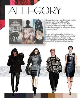 Opaque tones are used in this trend to
express a gloomy yet beautiful
environment hidden in the dark.
Allegory is about tapping into ones
dark side, going to an imaginary world
full of mystery.
As a result, Allegory has built on the
protection of one self, from armors to
living in anonymity. It is a beauty
wanting appreciation found in the fine
detail work in materials and textiles.
ALLEGORY
 