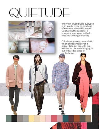 We live in a world were everyone
is on a rush, trying to get ahead
of everyone else and its restless.
Quietude is the opposite, is
bringing a stop to our rushed
lives and creating tranquility.
Color hues are very minimalistic,
which brings simplicity and
peace. Its to put pause to our
worries and focus on bringing in
our lives a little piece of
contentment.
QUIETUDE
 