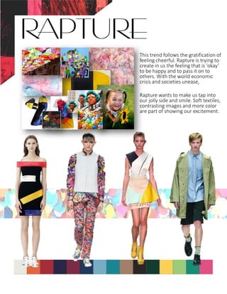 This trend follows the gratification of
feeling cheerful. Rapture is trying to
create in us the feeling that is ‘okay’
to be happy and to pass it on to
others. With the world economic
crisis and societies unease,
Rapture wants to make us tap into
our jolly side and smile. Soft textiles,
contrasting images and more color
are part of showing our excitement.
RAPTURE
 