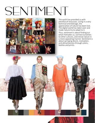 The earth has provided us with
plentiful of resources. Living in a very
technical oriented age, the
appreciation of nature has been lost.
The digital world has taken over and
made nature try to adapt to it.
Thus, sentiment is about finding our
what motivates us, connect ourselves
to other cultures, and revive nature in
a more appealing manner. Sentiment is
about springing desire, motivation,
and attractiveness through colors,
textiles and prints.
SENTIMENT
 