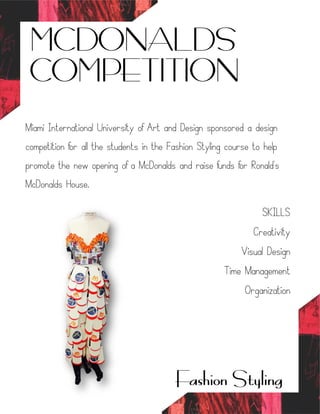 MCDONALDS
COMPETITION
Fashion Styling
Miami International University of Art and Design sponsored a design
competition for all the students in the Fashion Styling course to help
promote the new opening of a McDonalds and raise funds for Ronald's
McDonalds House.
SKILLS
Creativity
Visual Design
Time Management
Organization
 