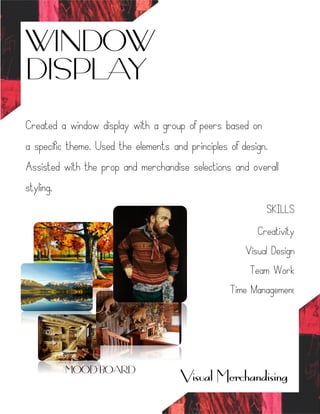 WINDOW
DISPLAY
Visual Merchandising
Created a window display with a group of peers based on
a specific theme. Used the elements and principles of design.
Assisted with the prop and merchandise selections and overall
styling.
SKILLS
Creativity
Visual Design
Team Work
Time Management
MOOD BOARD
 