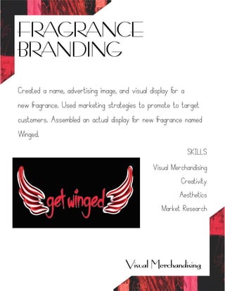 FRAGRANCE
BRANDING
Visual Merchandising
Created a name, advertising image, and visual display for a
new fragrance. Used marketing strategies to promote to target
customers. Assembled an actual display for new fragrance named
Winged.
SKILLS
Visual Merchandising
Creativity
Aesthetics
Market Research
 