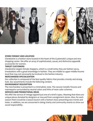 STORE FORMAT AND LOCATION
Clandestine is a fashion store located in the heart of the Guatemala’s unique and new
shopping center. We offer an array of sophisticated, casual, and distinctive apparel&
accessories for women.
TARGET CUSTOMERS
Clandestine targets female shoppers, which is a small niche; they are fashion savvy,
trendsetters with a great knowledge in fashion. They are middle to upper middle-income
level that may not necessarily be involved in the fashion industry.
MERCHANDISE SPECIALIZATION
Our collection is composed of the best quality fabrics that provide a trendy and strong
look. Our assortments include the following vendors
ENVIRONMENT DESCRIPTION
The merchandise is presented in a minimalistic style. The newest metallic fixtures and
mannequins surrounded by neutral colors and hints of neon color schemes.
SERVICES AND PROMOTIONAL IDEAS
We offer the service of vintage apparel just one of a kind’s types. Meaning that there are
unique pieces donated by designers or rescued from consignment stores. Also, for each
season there would be a season launch with a fashion show presenting new trends and
looks. In addition, we are concerned in doing charity and community events to show our
social responsibility.
 