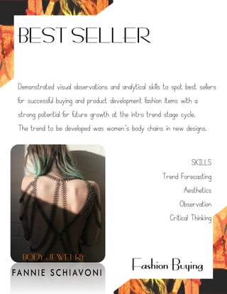 BEST SELLER
Fashion Buying
Demonstrated visual observations and analytical skills to spot best sellers
for successful buying and product development fashion items with a
strong potential for future growth at the intro trend stage cycle.
The trend to be developed was women’s body chains in new designs.
SKILLS
Trend Forecasting
Aesthetics
Observation
Critical Thinking
BODY JEWELRY
 